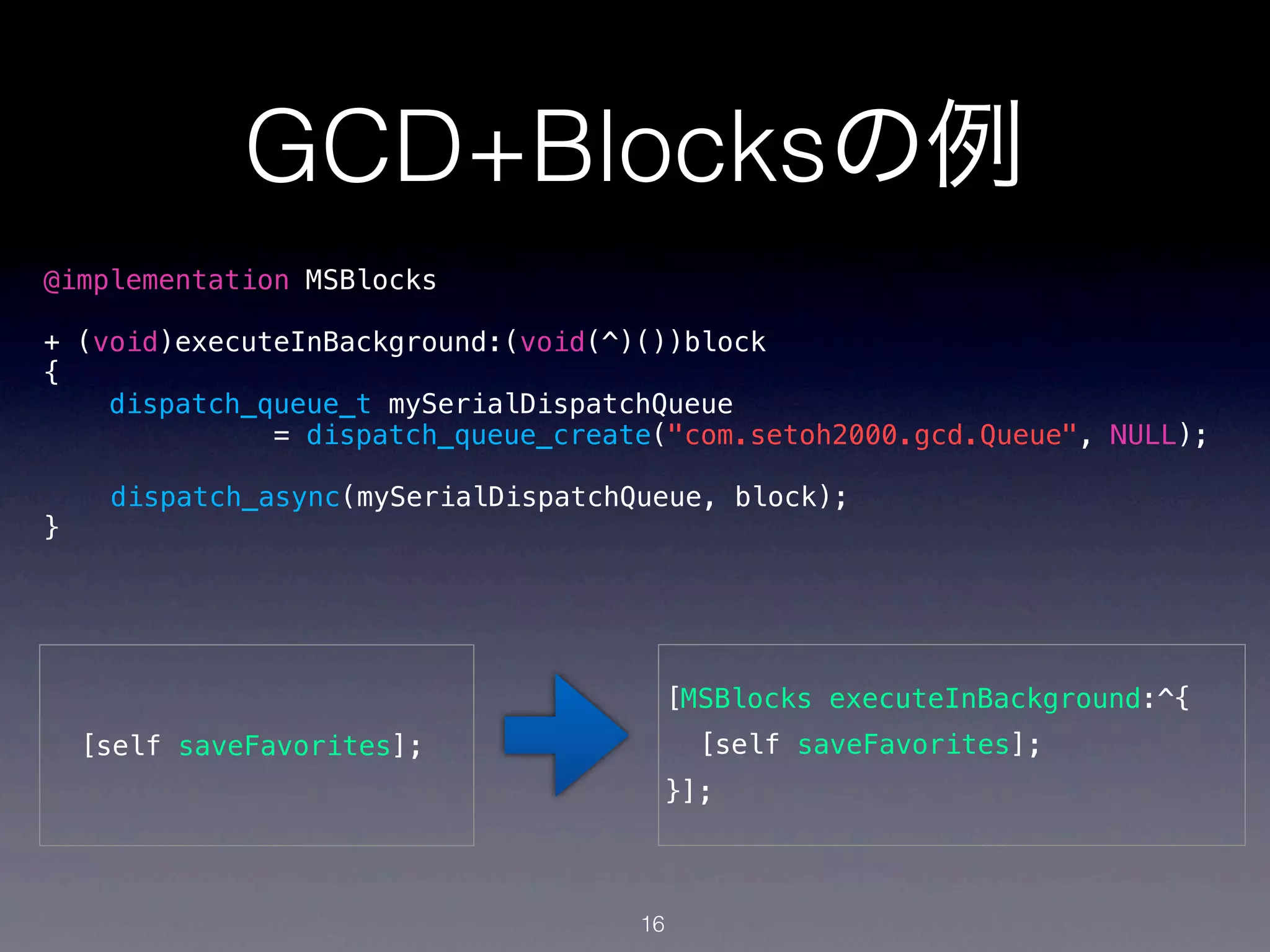 GCD+Blocksの例
@implementation MSBlocks

+ (void)executeInBackground:(void(^)())block
{
    dispatch_queue_t mySerialDispatchQueue
              = dispatch_queue_create("com.setoh2000.gcd.Queue", NULL);

     dispatch_async(mySerialDispatchQueue, block);
}




                                      [MSBlocks executeInBackground:^{
    [self saveFavorites];                 [self saveFavorites];
                                      }];



                                     16
 