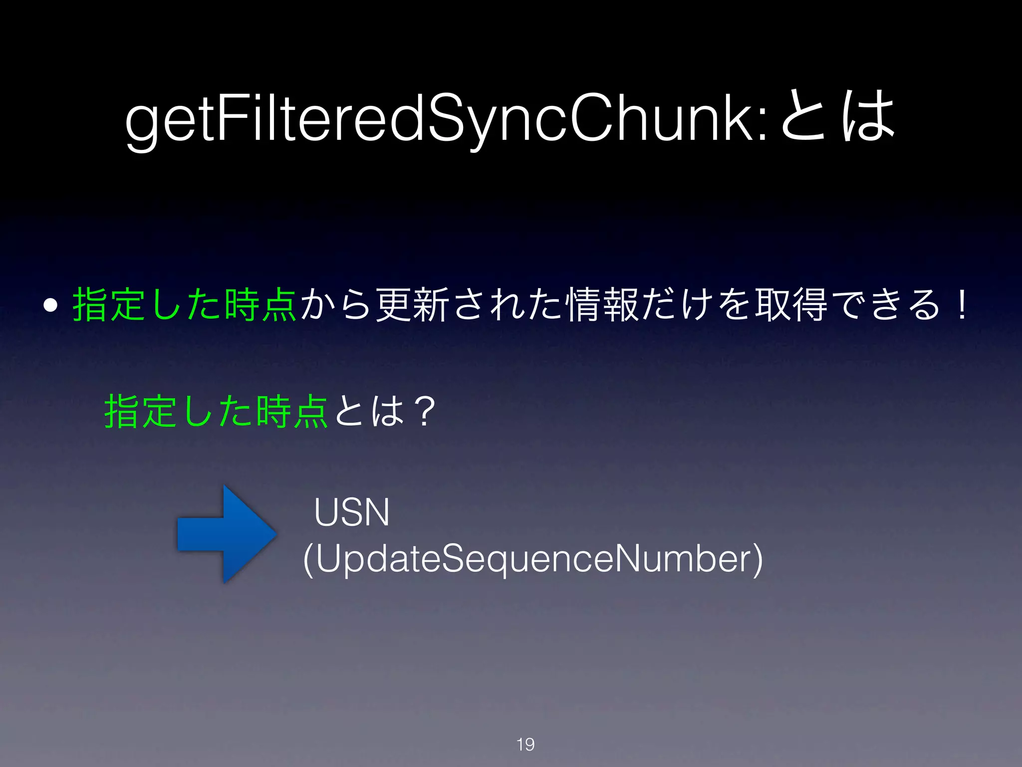 getFilteredSyncChunk:とは

• 指定した時点から更新された情報だけを取得できる！

 指定した時点とは？

        USN
       (UpdateSequenceNumber)



                 19
 