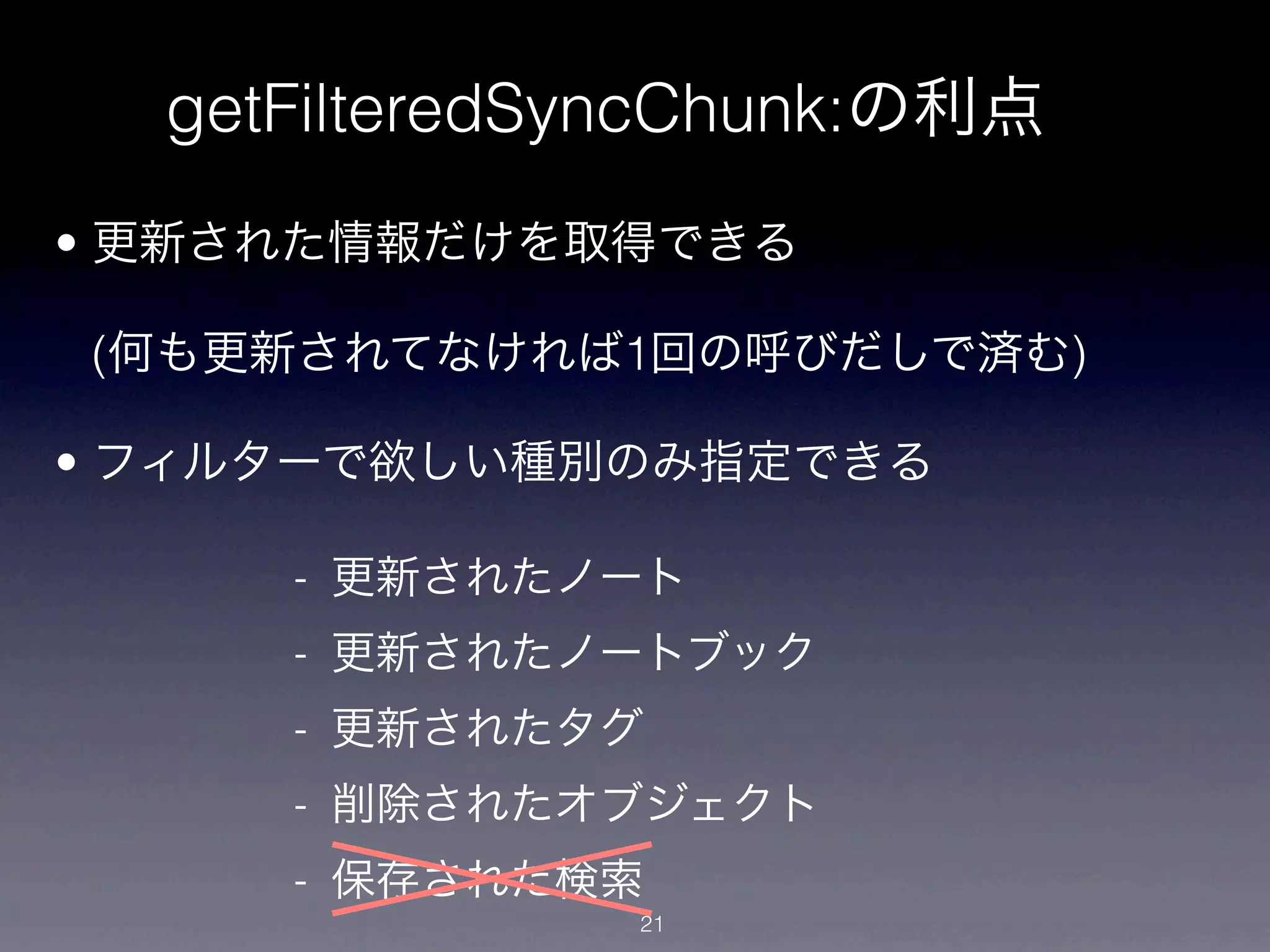getFilteredSyncChunk:の利点
• 更新された情報だけを取得できる

(何も更新されてなければ1回の呼びだしで済む)

• フィルターで欲しい種別のみ指定できる

     - 更新されたノート
     - 更新されたノートブック
     - 更新されたタグ
     - 削除されたオブジェクト
     - 保存された検索
              21
 