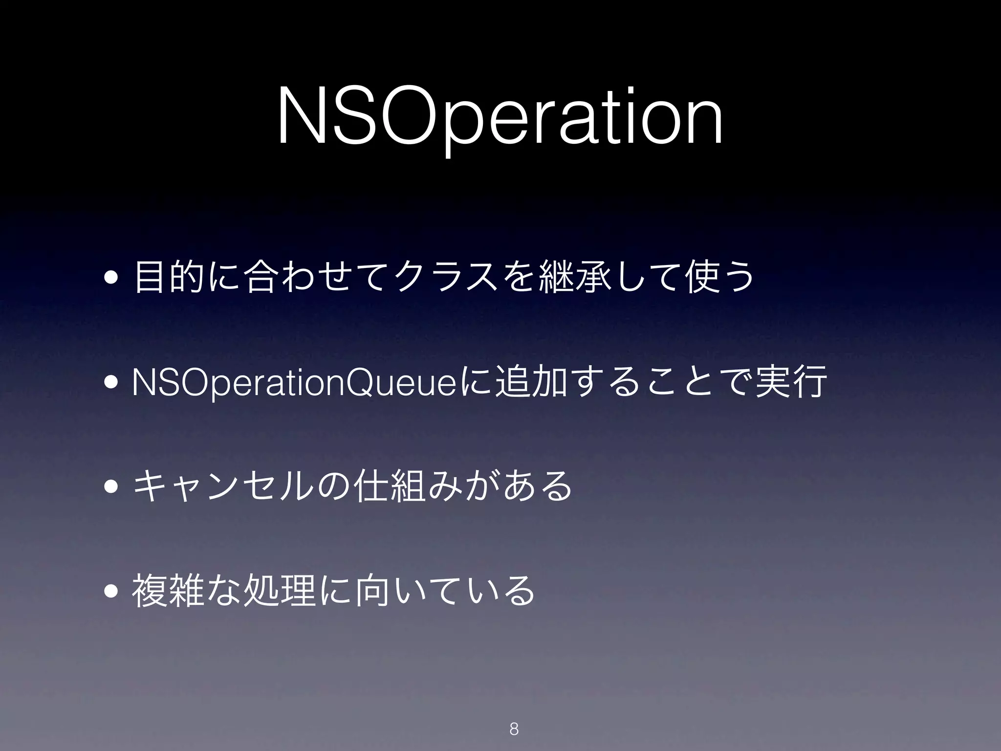 NSOperation
• 目的に合わせてクラスを継承して使う

• NSOperationQueueに追加することで実行

• キャンセルの仕組みがある

• 複雑な処理に向いている


               8
 