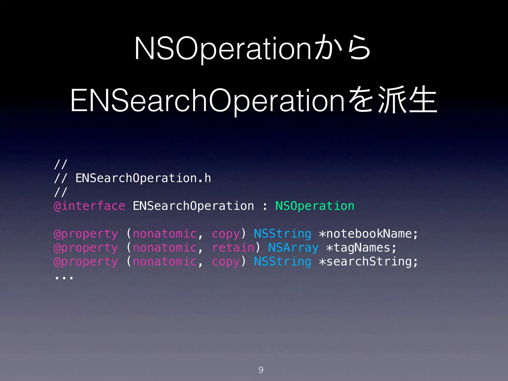 NSOperationから
  ENSearchOperationを派生
//
// ENSearchOperation.h
//
@interface ENSearchOperation : NSOperation

@property (nonatomic, copy) NSString *notebookName;
@property (nonatomic, retain) NSArray *tagNames;
@property (nonatomic, copy) NSString *searchString;
...




                            9
 