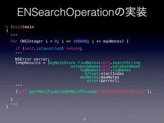 ENSearchOperationの実装
- (void)main
{
  ...
    for (NSInteger i = 0; i <= 100000; i += maxNotes) {
     if (self.isCancelled) return;
     ...
      NSError *error;
      tempResults = [myNoteStore findNotes:self.searchString
                              notebookName:self.notebookName
                                  tagNames:self.tagNames
                                    offset:startIndex
                                  maxNotes:maxNotes
                                     error:&error];
      ...
     [self postNotificationOnMainThread:@"UpdatedSearchResult"];

    }
    ...
}


                                     10
 