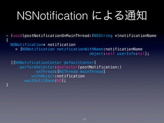 NSNotiﬁcation による通知
- (void)postNotificationOnMainThread:(NSString *)notificationName
{
  NSNotification* notification
    = [NSNotification notificationWithName:notificationName
                                    object:self userInfo:nil];

    [[NSNotificationCenter defaultCenter]
        performSelector:@selector(postNotification:)
               onThread:[NSThread mainThread]
             withObject:notification
          waitUntilDone:NO];
}




                                   11
 