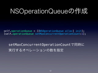 NSOperationQueueの作成

self.operationQueue = [[NSOperationQueue alloc] init];
[self.operationQueue setMaxConcurrentOperationCount:1];



   setMaxConcurrentOperationCountで同時に
   実行するオペレーションの数を指定




                              12
 