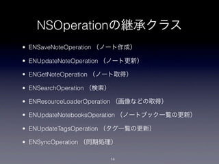 NSOperationの継承クラス
• ENSaveNoteOperation （ノート作成）

• ENUpdateNoteOperation （ノート更新）

• ENGetNoteOperation （ノート取得）

• ENSearchOperation （検索）

• ENResourceLoaderOperation （画像などの取得）

• ENUpdateNotebooksOperation （ノートブック一覧の更新）

• ENUpdateTagsOperation （タグ一覧の更新）

• ENSyncOperation （同期処理）

                           14
 