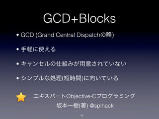 GCD+Blocks
• GCD (Grand Central Dispatchの略)

• 手軽に使える

• キャンセルの仕組みが用意されていない

• シンプルな処理(短時間)に向いている


     エキスパートObjective-Cプログラミング
             坂本一樹(著) @splhack
                    15
 