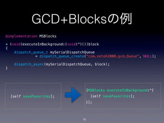 GCD+Blocksの例
@implementation MSBlocks

+ (void)executeInBackground:(void(^)())block
{
    dispatch_queue_t mySerialDispatchQueue
              = dispatch_queue_create("com.setoh2000.gcd.Queue", NULL);

     dispatch_async(mySerialDispatchQueue, block);
}




                                      [MSBlocks executeInBackground:^{
    [self saveFavorites];                 [self saveFavorites];
                                      }];



                                     16
 