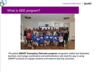 What is SEE program? 
The global SMART Exemplary Educator program recognizes skilled and dedicated 
teachers, technology coordinators and administrators who lead the way in using 
SMART products to engage students and improve learning outcomes. 
 