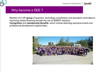 Why become a SEE ? 
Member of a VIP group of teachers, technology coordinators and educators committed to 
improving student learning through the use of SMART solutions. 
Recognition and membership benefits, which include attending exclusive events and 
professional development opportunities. 
 