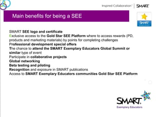 Main benefits for being a SEE 
SMART SEE logo and certificate 
Exclusive access to the Gold Star SEE Platform where to access rewards (PD, 
products and marketing materials) by points for completing challenges 
Professional development special offers 
The chance to attend the SMART Exemplary Educators Global Summit or 
similar type of event 
Participate in collaborative projects 
Global networking 
Beta testing and piloting 
Recognition and exposure in SMART publications 
Access to SMART Exemplary Educators communities Gold Star SEE Platform 
 