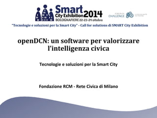 “Tecnologie e soluzioni per la Smart City” -Call for solutions di SMART City Exhibition 
Fondazione RCM -Rete Civica di Milano 
Tecnologie e soluzioni per la Smart City 
openDCN: un software per valorizzare l’intelligenza civica  