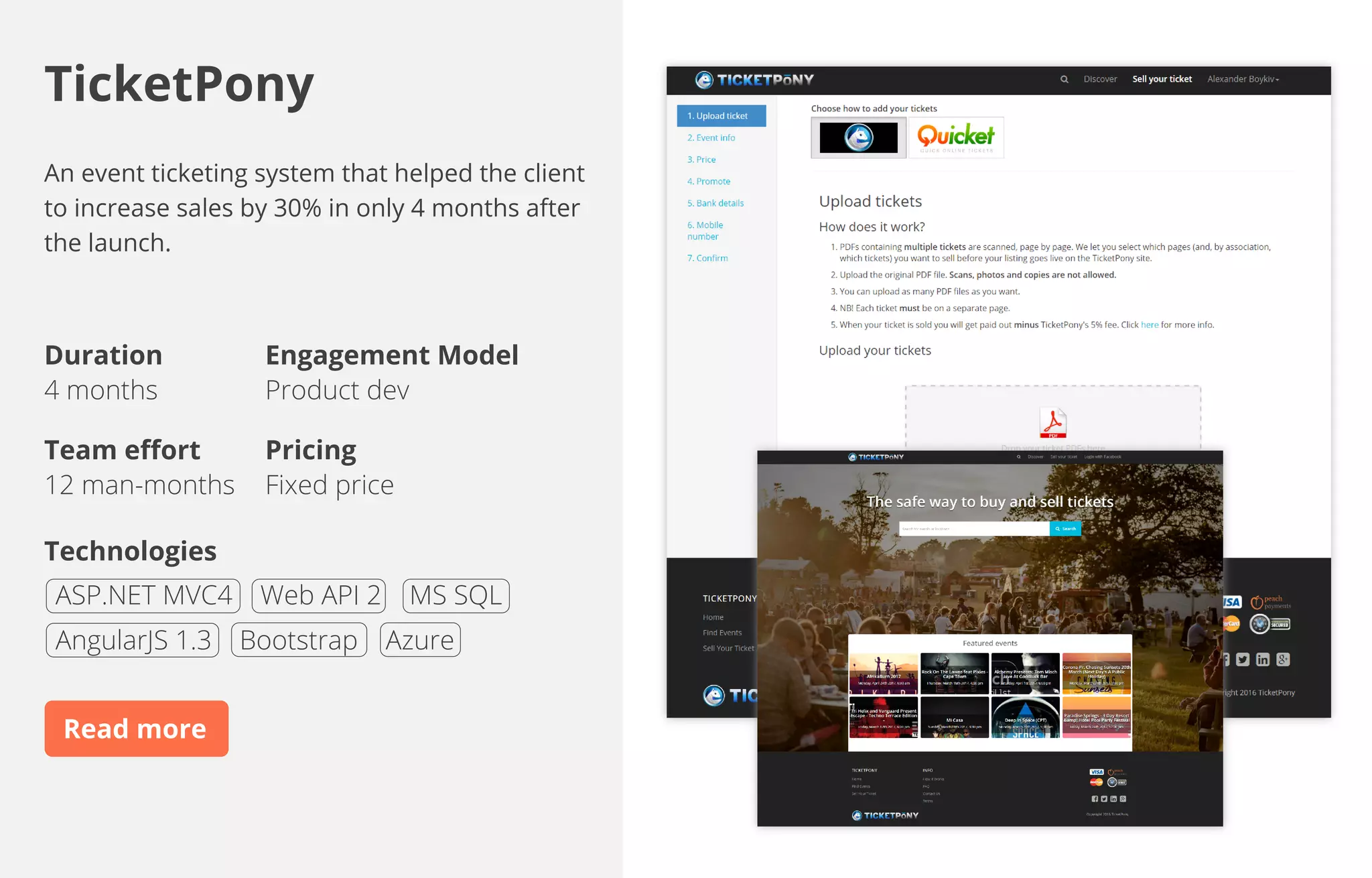 An event ticketing system that helped the client
to increase sales by 30% in only 4 months after
the launch.
Duration
4 months
Team eﬀort
12 man-months
Engagement Model
Product dev
Pricing
Fixed price
Technologies
TicketPony
ASP.NET MVC4 Web API 2 MS SQL
AngularJS 1.3 Bootstrap Azure
https://smartexlab.com/portfolio/ticketpony/
 