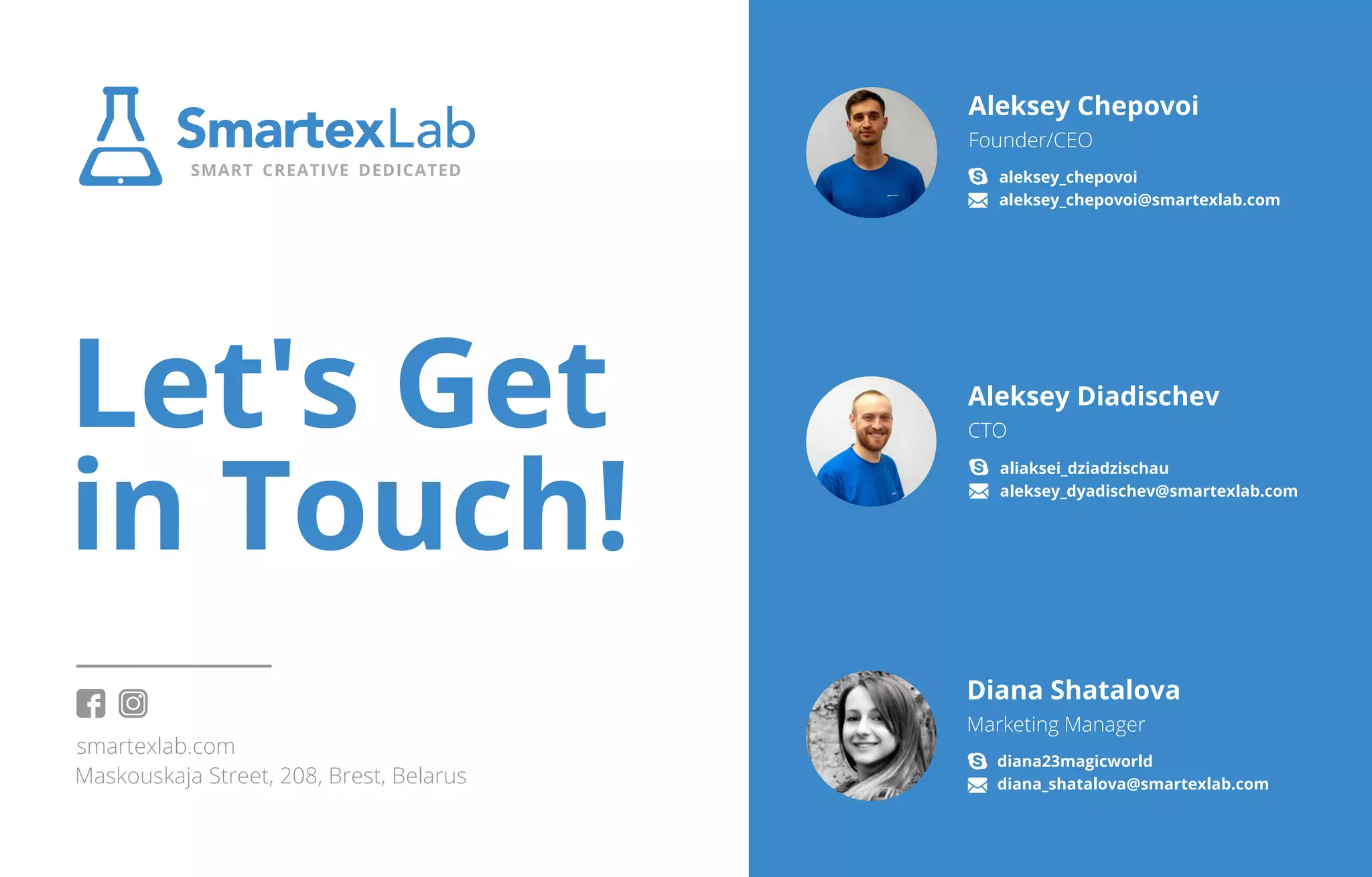 Maskouskaja Street, 208, Brest, Belarus
http://smartexlab.com
Let's Get
in Touch!
Aleksey Chepovoi
Founder/CEO
aleksey_chepovoi
aleksey_chepovoi@smartexlab.com
Aleksey Diadischev
CTO
aliaksei_dziadzischau
Diana Shatalova
Marketing Manager
diana23magicworld
diana_shatalova@smartexlab.com
https://instagram.com/smartexlab/
https://facebook.com/smartexlab
aleksey_dyadischev@smartexlab.com
 