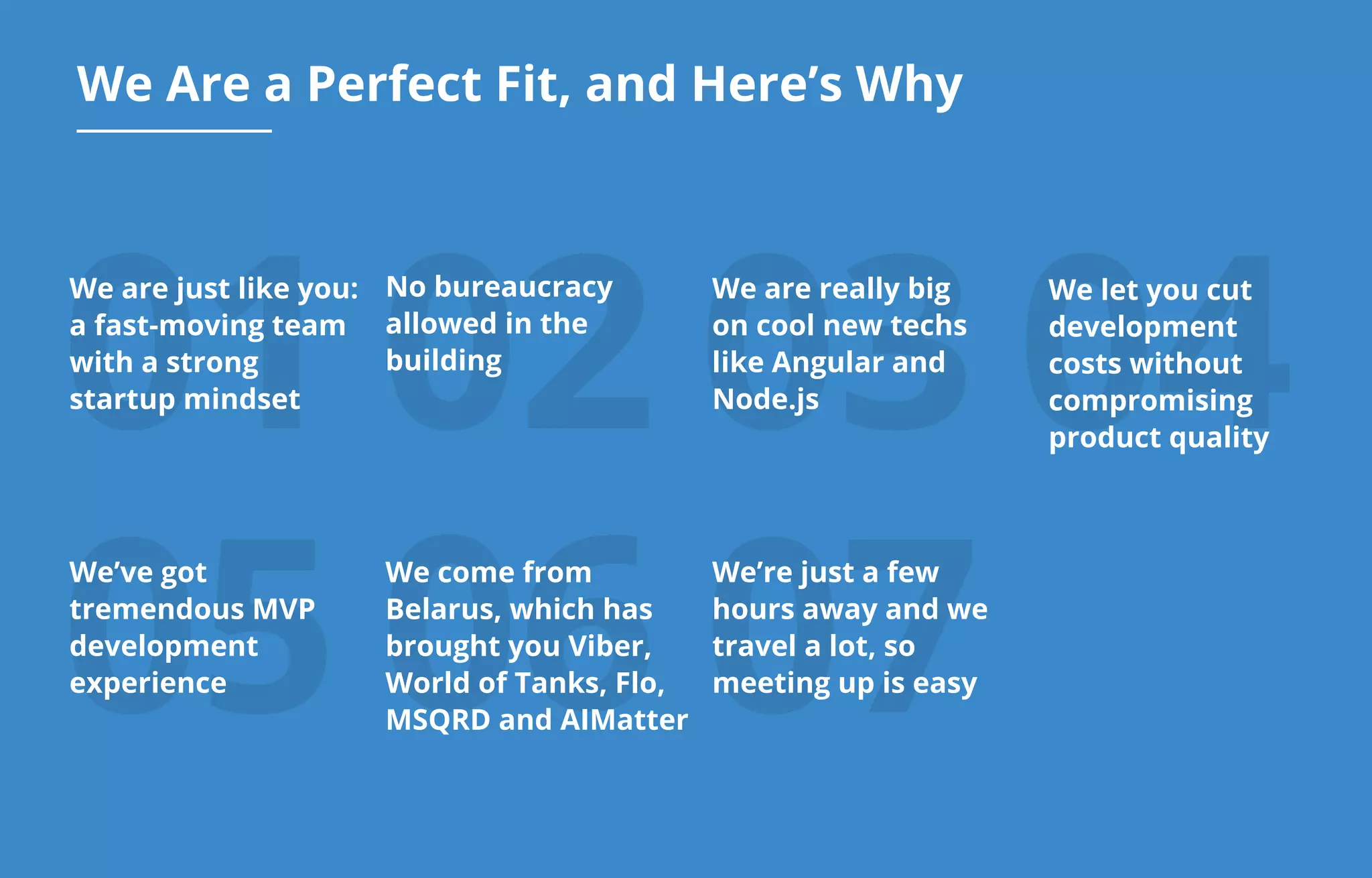 07
01 02 03 04
We Are a Perfect Fit, and Here’s Why
We are just like you:
a fast-moving team
with a strong
startup mindset
05
We’ve got
tremendous MVP
development
experience
06
We’re just a few
hours away and we
travel a lot, so
meeting up is easy
No bureaucracy
allowed in the
building
We are really big
on cool new techs
like Angular and
Node.js
We let you cut
development
costs without
compromising
product quality
We come from
Belarus, which has
brought you Viber,
World of Tanks, Flo,
MSQRD and AIMatter
 