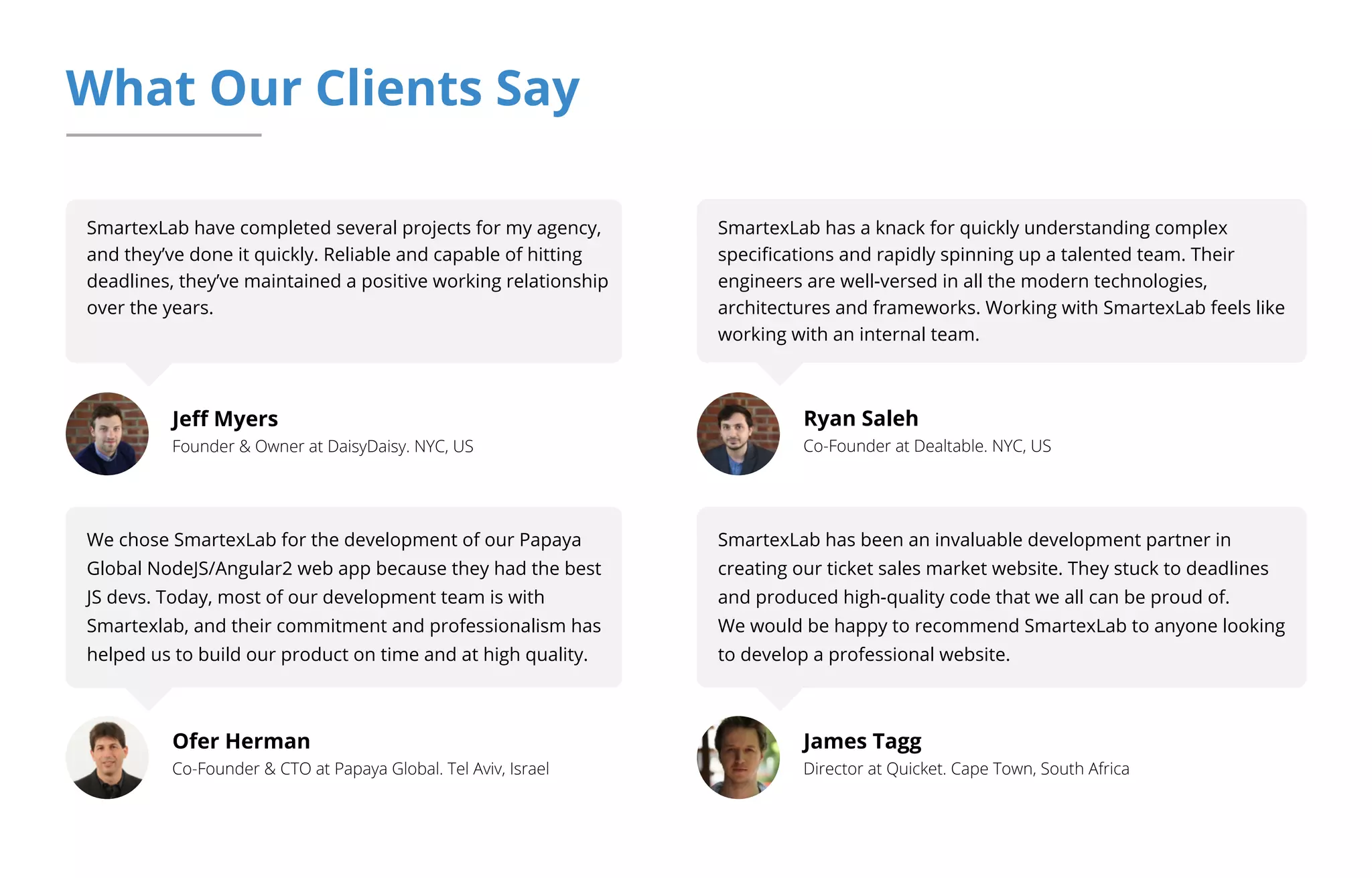 What Our Clients Say
SmartexLab have completed several projects for my agency,
and they’ve done it quickly. Reliable and capable of hitting
deadlines, they’ve maintained a positive working relationship
over the years.
Jeﬀ Myers
Founder & Owner at DaisyDaisy. NYC, US
Ofer Herman
Co-Founder & CTO at Papaya Global. Tel Aviv, Israel
SmartexLab has a knack for quickly understanding complex
speciﬁcations and rapidly spinning up a talented team. Their
engineers are well-versed in all the modern technologies,
architectures and frameworks. Working with SmartexLab feels like
working with an internal team.
Ryan Saleh
Co-Founder at Dealtable. NYC, US
We chose SmartexLab for the development of our Papaya
Global NodeJS/Angular2 web app because they had the best
JS devs. Today, most of our development team is with
Smartexlab, and their commitment and professionalism has
helped us to build our product on time and at high quality.
James Tagg
Director at Quicket. Cape Town, South Africa
SmartexLab has been an invaluable development partner in
creating our ticket sales market website. They stuck to deadlines
and produced high-quality code that we all can be proud of.
We would be happy to recommend SmartexLab to anyone looking
to develop a professional website.
 