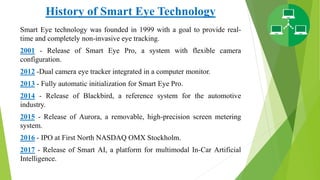 History of Smart Eye Technology
Smart Eye technology was founded in 1999 with a goal to provide real-
time and completely non-invasive eye tracking.
2001 - Release of Smart Eye Pro, a system with flexible camera
configuration.
2012 -Dual camera eye tracker integrated in a computer monitor.
2013 - Fully automatic initialization for Smart Eye Pro.
2014 - Release of Blackbird, a reference system for the automotive
industry.
2015 - Release of Aurora, a removable, high-precision screen metering
system.
2016 - IPO at First North NASDAQ OMX Stockholm.
2017 - Release of Smart AI, a platform for multimodal In-Car Artificial
Intelligence.
 