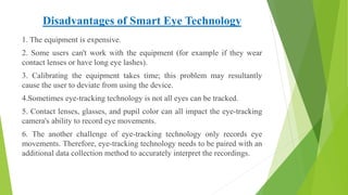 Disadvantages of Smart Eye Technology
1. The equipment is expensive.
2. Some users can't work with the equipment (for example if they wear
contact lenses or have long eye lashes).
3. Calibrating the equipment takes time; this problem may resultantly
cause the user to deviate from using the device.
4.Sometimes eye-tracking technology is not all eyes can be tracked.
5. Contact lenses, glasses, and pupil color can all impact the eye-tracking
camera's ability to record eye movements.
6. The another challenge of eye-tracking technology only records eye
movements. Therefore, eye-tracking technology needs to be paired with an
additional data collection method to accurately interpret the recordings.
 