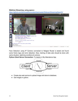 WebCam Streaming: using opencv
https://github.com/benhowell/examples/tree/master/WebcamStreamingOpenCV
Face Detection using IP Camera connected to Netgear Router is tested and found
some frame lags and error detection. Now, training of data sets should be done with
same situation, lightning conditions & camera.
Python Client Server Connection: ​To deploy in My Attendance App
● Create php web service to upload image and store to database.
● Get images in python.
10 Smart Face Recognition System
 