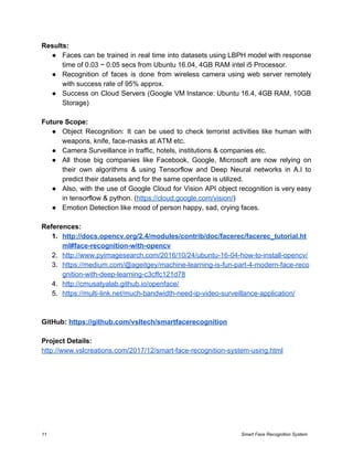 Results:
● Faces can be trained in real time into datasets using LBPH model with response
time of 0.03 ~ 0.05 secs from Ubuntu 16.04, 4GB RAM intel i5 Processor.
● Recognition of faces is done from wireless camera using web server remotely
with success rate of 95% approx.
● Success on Cloud Servers (Google VM Instance: Ubuntu 16.4, 4GB RAM, 10GB
Storage)
Future Scope:
● Object Recognition: It can be used to check terrorist activities like human with
weapons, knife, face-masks at ATM etc.
● Camera Surveillance in traffic, hotels, institutions & companies etc.
● All those big companies like Facebook, Google, Microsoft are now relying on
their own algorithms & using Tensorflow and Deep Neural networks in A.I to
predict their datasets and for the same openface is utilized.
● Also, with the use of Google Cloud for Vision API object recognition is very easy
in tensorflow & python. (​https://cloud.google.com/vision/​)
● Emotion Detection like mood of person happy, sad, crying faces.
References:
1. http://docs.opencv.org/2.4/modules/contrib/doc/facerec/facerec_tutorial.ht
ml#face-recognition-with-opencv
2. http://www.pyimagesearch.com/2016/10/24/ubuntu-16-04-how-to-install-opencv/
3. https://medium.com/@ageitgey/machine-learning-is-fun-part-4-modern-face-reco
gnition-with-deep-learning-c3cffc121d78
4. http://cmusatyalab.github.io/openface/
5. https://multi-link.net/much-bandwidth-need-ip-video-surveillance-application/
GitHub: ​https://github.com/vsltech/smartfacerecognition
Project Details:
http://www.vslcreations.com/2017/12/smart-face-recognition-system-using.html
11 Smart Face Recognition System
 
