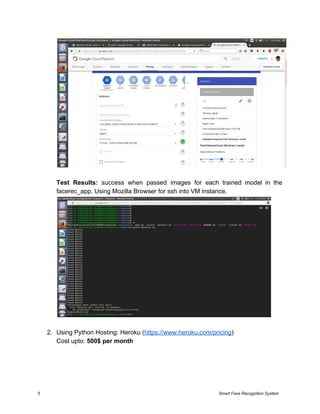 Test Results: ​success when passed images for each trained model in the
facerec_app. Using Mozilla Browser for ssh into VM instance.
2. Using Python Hosting: Heroku (​https://www.heroku.com/pricing​)
Cost upto: ​500$ per month
5 Smart Face Recognition System
 