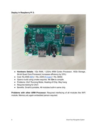 Deploy in Raspberry Pi 3:
● Hardware Details: ​1Gb RAM, 1.2GHz ARM Cortex Processor, 16Gb Storage,
64-bit Quad Core Processor( increases efficiency by 33%)
● Cost: Rs.4499 (​RPi​) + Rs. 2349 (​Pi Cam​) = Rs. 6848/-
● Opencv build using cmake requires: ​1h 12m​ to compile
● Problems: 24x7 Running Mode, Heating of Chip, May hang
● Requires testing for 24x7.
● Benefits: Small & portable, All modules built-in same chip.
Problems with other ARM Processor: Required interfacing of all modules like WiFi
module, Memory etc again embedded person required.
6 Smart Face Recognition System
 