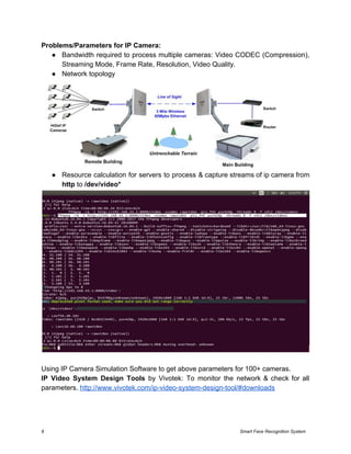 Problems/Parameters for IP Camera:
● Bandwidth required to process multiple cameras: Video CODEC (Compression),
Streaming Mode, Frame Rate, Resolution, Video Quality.
● Network topology
● Resource calculation for servers to process & capture streams of ip camera from
http​ to​ /dev/video*
Using IP Camera Simulation Software to get above parameters for 100+ cameras.
IP Video System Design Tools by Vivotek: To monitor the network & check for all
parameters. ​http://www.vivotek.com/ip-video-system-design-tool/#downloads
8 Smart Face Recognition System
 