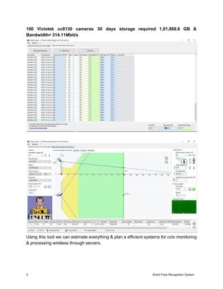 100 Viviotek cc8130 cameras 30 days storage required 1,01,868.6 GB &
Bandwidth= 314.11Mbit/s
Using this tool we can estimate everything & plan a efficient systems for cctv monitoring
& processing wireless through servers.
9 Smart Face Recognition System
 