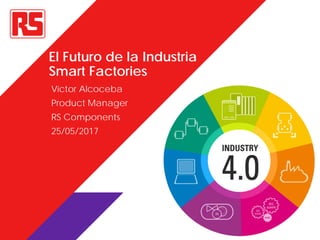 El Futuro de la Industria
Smart Factories
Víctor Alcoceba
Product Manager
RS Components
25/05/2017
 