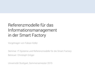 Referenzmodelle für das
Informationsmanagement
in der Smart Factory
Vorgetragen von Fabian Keller
Seminar: IT-Systeme und Referenzmodelle für die Smart Factory
Betreuer: Christoph Gröger
Universität Stuttgart, Sommersemester 2015
 