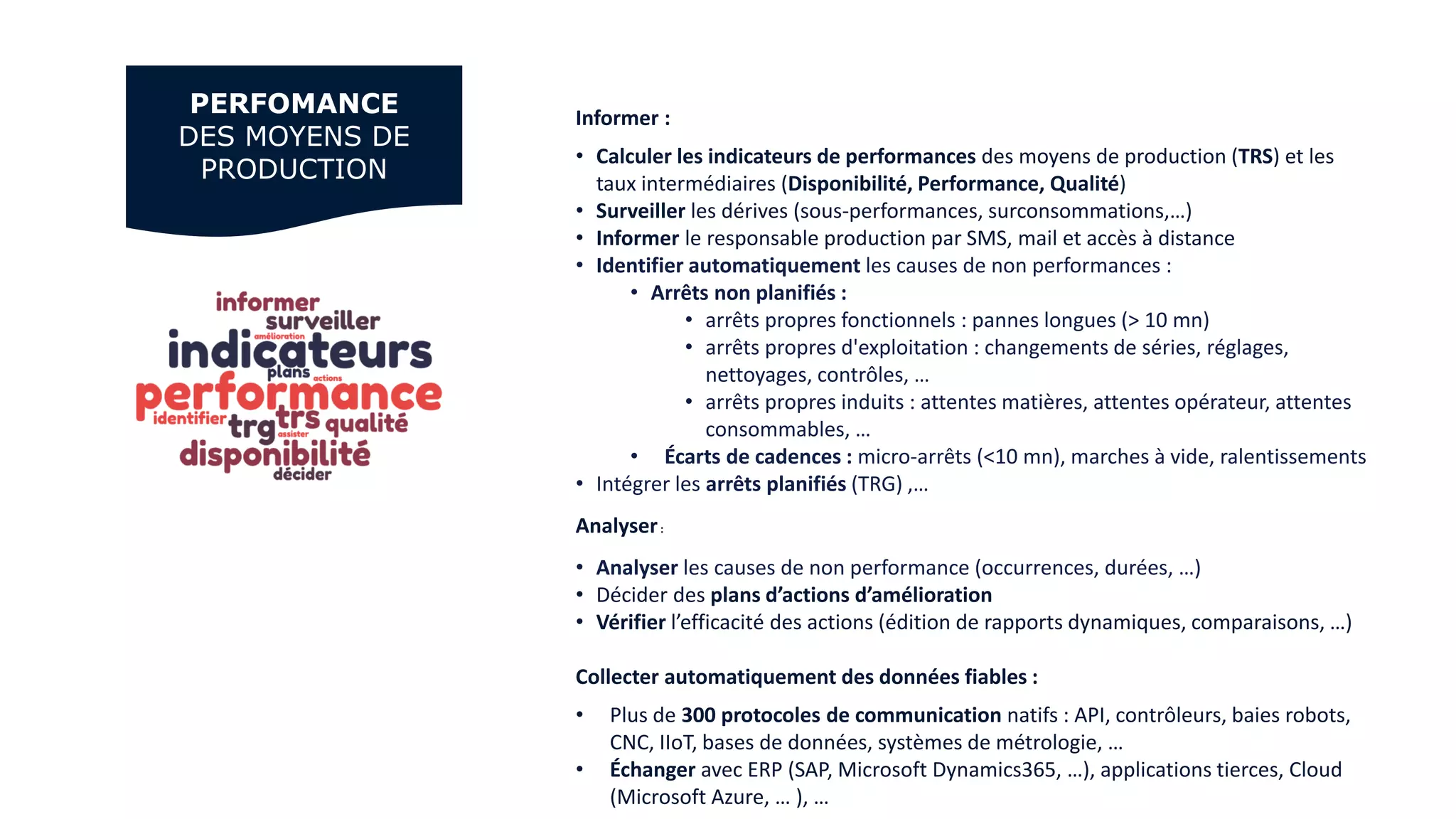 Informer :
• Calculer les indicateurs de performances des moyens de production (TRS) et les
taux intermédiaires (Disponibilité, Performance, Qualité)
• Surveiller les dérives (sous-performances, surconsommations,…)
• Informer le responsable production par SMS, mail et accès à distance
• Identifier automatiquement les causes de non performances :
• Arrêts non planifiés :
• arrêts propres fonctionnels : pannes longues (> 10 mn)
• arrêts propres d'exploitation : changements de séries, réglages,
nettoyages, contrôles, …
• arrêts propres induits : attentes matières, attentes opérateur, attentes
consommables, …
• Écarts de cadences : micro-arrêts (<10 mn), marches à vide, ralentissements
• Intégrer les arrêts planifiés (TRG) ,…
Analyser:
• Analyser les causes de non performance (occurrences, durées, …)
• Décider des plans d’actions d’amélioration
• Vérifier l’efficacité des actions (édition de rapports dynamiques, comparaisons, …)
Collecter automatiquement des données fiables :
• Plus de 300 protocoles de communication natifs : API, contrôleurs, baies robots,
CNC, IIoT, bases de données, systèmes de métrologie, …
• Échanger avec ERP (SAP, Microsoft Dynamics365, …), applications tierces, Cloud
(Microsoft Azure, … ), …
PERFOMANCE
DES MOYENS DE
PRODUCTION
 