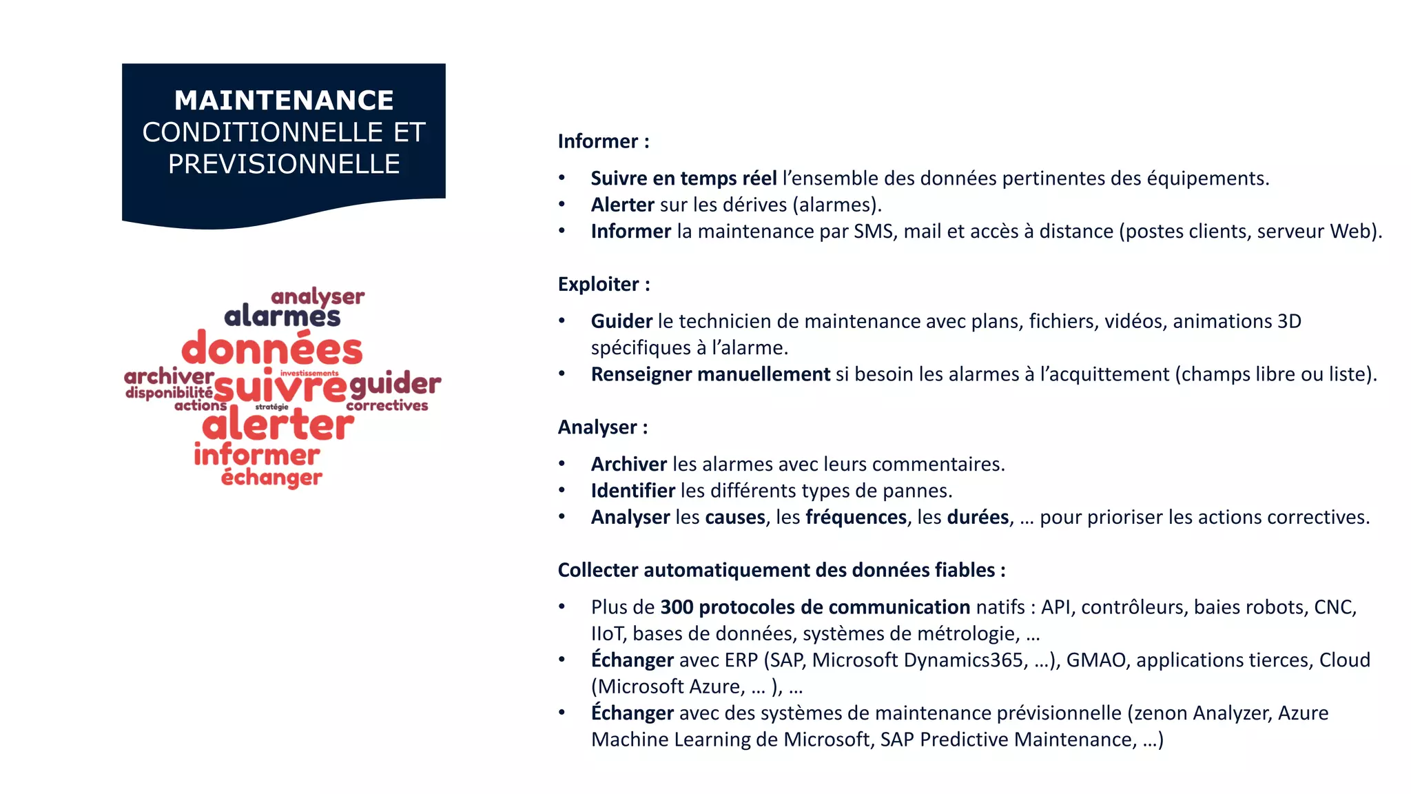 MAINTENANCE
CONDITIONNELLE ET
PREVISIONNELLE
Informer :
• Suivre en temps réel l’ensemble des données pertinentes des équipements.
• Alerter sur les dérives (alarmes).
• Informer la maintenance par SMS, mail et accès à distance (postes clients, serveur Web).
Exploiter :
• Guider le technicien de maintenance avec plans, fichiers, vidéos, animations 3D
spécifiques à l’alarme.
• Renseigner manuellement si besoin les alarmes à l’acquittement (champs libre ou liste).
Analyser :
• Archiver les alarmes avec leurs commentaires.
• Identifier les différents types de pannes.
• Analyser les causes, les fréquences, les durées, … pour prioriser les actions correctives.
Collecter automatiquement des données fiables :
• Plus de 300 protocoles de communication natifs : API, contrôleurs, baies robots, CNC,
IIoT, bases de données, systèmes de métrologie, …
• Échanger avec ERP (SAP, Microsoft Dynamics365, …), GMAO, applications tierces, Cloud
(Microsoft Azure, … ), …
• Échanger avec des systèmes de maintenance prévisionnelle (zenon Analyzer, Azure
Machine Learning de Microsoft, SAP Predictive Maintenance, …)
 