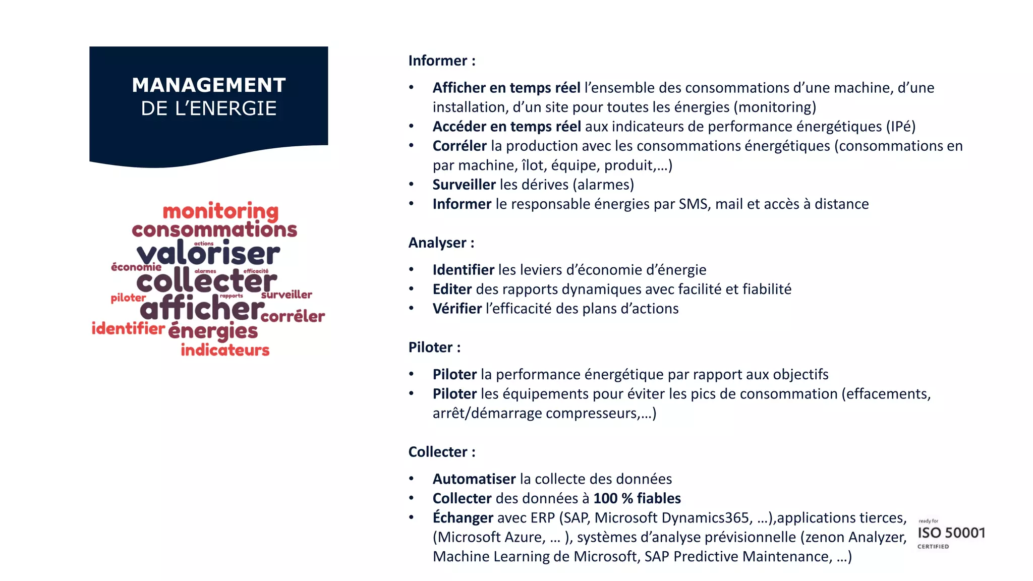 Informer :
• Afficher en temps réel l’ensemble des consommations d’une machine, d’une
installation, d’un site pour toutes les énergies (monitoring)
• Accéder en temps réel aux indicateurs de performance énergétiques (IPé)
• Corréler la production avec les consommations énergétiques (consommations en
par machine, îlot, équipe, produit,…)
• Surveiller les dérives (alarmes)
• Informer le responsable énergies par SMS, mail et accès à distance
Analyser :
• Identifier les leviers d’économie d’énergie
• Editer des rapports dynamiques avec facilité et fiabilité
• Vérifier l’efficacité des plans d’actions
Piloter :
• Piloter la performance énergétique par rapport aux objectifs
• Piloter les équipements pour éviter les pics de consommation (effacements,
arrêt/démarrage compresseurs,…)
Collecter :
• Automatiser la collecte des données
• Collecter des données à 100 % fiables
• Échanger avec ERP (SAP, Microsoft Dynamics365, …),applications tierces, Cloud
(Microsoft Azure, … ), systèmes d’analyse prévisionnelle (zenon Analyzer, Azure
Machine Learning de Microsoft, SAP Predictive Maintenance, …)
MANAGEMENT
DE L’ENERGIE
 