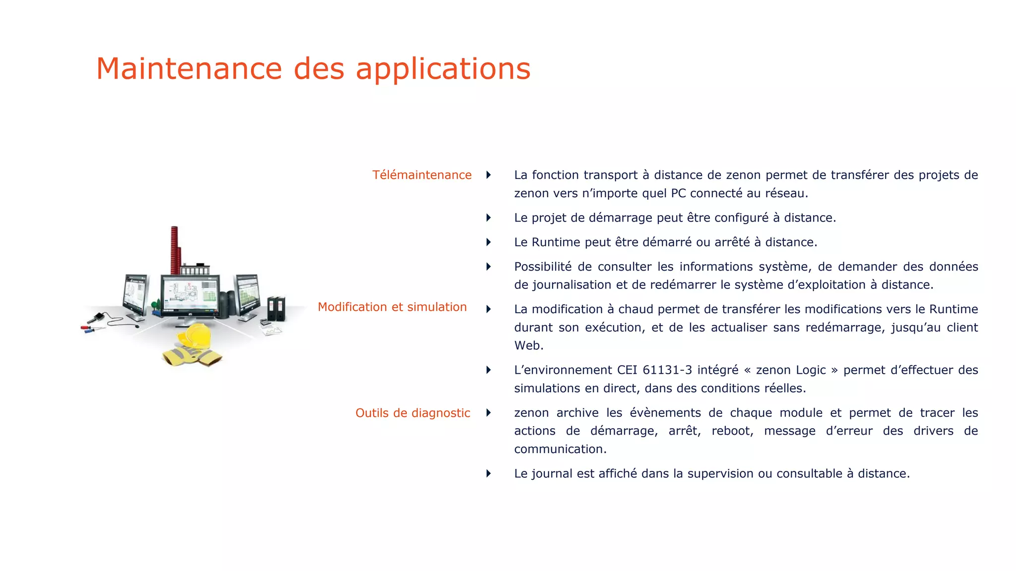 Maintenance des applications
 La fonction transport à distance de zenon permet de transférer des projets de
zenon vers n’importe quel PC connecté au réseau.
 Le projet de démarrage peut être configuré à distance.
 Le Runtime peut être démarré ou arrêté à distance.
 Possibilité de consulter les informations système, de demander des données
de journalisation et de redémarrer le système d’exploitation à distance.
 La modification à chaud permet de transférer les modifications vers le Runtime
durant son exécution, et de les actualiser sans redémarrage, jusqu’au client
Web.
 L’environnement CEI 61131-3 intégré « zenon Logic » permet d’effectuer des
simulations en direct, dans des conditions réelles.
 zenon archive les évènements de chaque module et permet de tracer les
actions de démarrage, arrêt, reboot, message d’erreur des drivers de
communication.
 Le journal est affiché dans la supervision ou consultable à distance.
Télémaintenance
Modification et simulation
Outils de diagnostic
 
