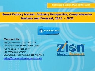 Published By:Zion Market Research
Smart Factory Market: Industry Perspective, Comprehensive
Analysis and Forecast, 2015 – 2021
Contact Us:
4283, Express Lane, Suite 634-143,
Sarasota, Florida 34249, United States
Tel: +1-386-310-3803 GMT
Tel: +49-322 210 92714
USA/Canada Toll Free No.1-855-465-4651
sales@zionmarketresearch.com
 