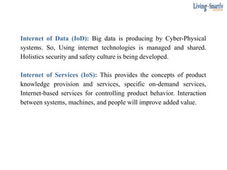 Internet of Data (IoD): Big data is producing by Cyber-Physical
systems. So, Using internet technologies is managed and shared.
Holistics security and safety culture is being developed.
Internet of Services (IoS): This provides the concepts of product
knowledge provision and services, specific on-demand services,
Internet-based services for controlling product behavior. Interaction
between systems, machines, and people will improve added value.
 