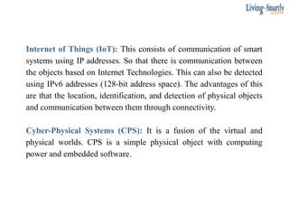 Internet of Things (IoT): This consists of communication of smart
systems using IP addresses. So that there is communication between
the objects based on Internet Technologies. This can also be detected
using IPv6 addresses (128-bit address space). The advantages of this
are that the location, identification, and detection of physical objects
and communication between them through connectivity.
Cyber-Physical Systems (CPS): It is a fusion of the virtual and
physical worlds. CPS is a simple physical object with computing
power and embedded software.
 