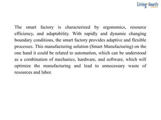 The smart factory is characterized by ergonomics, resource
efficiency, and adaptability. With rapidly and dynamic changing
boundary conditions, the smart factory provides adaptive and flexible
processes. This manufacturing solution (Smart Manufacturing) on the
one hand it could be related to automation, which can be understood
as a combination of mechanics, hardware, and software, which will
optimize the manufacturing and lead to unnecessary waste of
resources and labor.
 