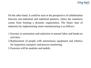 On the other hand, it could be seen in the perspective of collaboration
between non-industrial and industrial partners, where the smartness
comes from forming a dynamic organization. The future state of
industries by implementing smart manufacturing is as follows:
1.Increase in automation and reduction in manual labor and hands-on
activities.
2.Replacement of people with autonomous equipment and robotics
for inspection, transport, and process monitoring.
3.Factories will be modular and mobile.
 