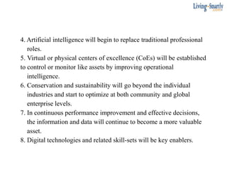 4. Artificial intelligence will begin to replace traditional professional
roles.
5. Virtual or physical centers of excellence (CoEs) will be established
to control or monitor like assets by improving operational
intelligence.
6. Conservation and sustainability will go beyond the individual
industries and start to optimize at both community and global
enterprise levels.
7. In continuous performance improvement and effective decisions,
the information and data will continue to become a more valuable
asset.
8. Digital technologies and related skill-sets will be key enablers.
 