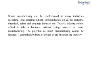 Smart manufacturing can be implemented in many industries
including food, pharmaceutical, semiconductor, oil & gas industry,
chemical, paints and coatings industry, etc. Today’s industry cannot
afford to take a backseat, without being involved in smart
manufacturing. The potential of smart manufacturing cannot be
ignored, it can unlock billions of dollars of profit across the industry.
 