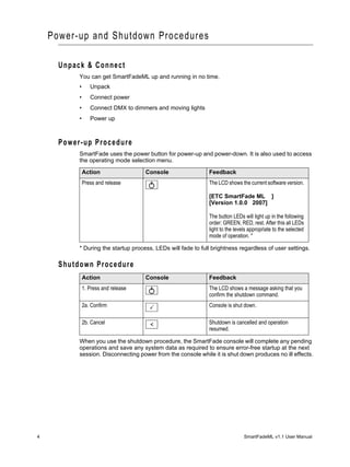 Power-up and Shutdown Procedures

      Unpack & Connect
           You can get SmartFadeML up and running in no time.
           •      Unpack
           •      Connect power
           •      Connect DMX to dimmers and moving lights
           •      Power up



      Power-up Procedure
           SmartFade uses the power button for power-up and power-down. It is also used to access
           the operating mode selection menu.

               Action                 Console                 Feedback
               Press and release                              The LCD shows the current software version.

                                                              [ETC SmartFade ML ]
                                                              [Version 1.0.0 2007]

                                                              The button LEDs will light up in the following
                                                              order: GREEN, RED, rest. After this all LEDs
                                                              light to the levels appropriate to the selected
                                                              mode of operation. *

           * During the startup process, LEDs will fade to full brightness regardless of user settings.

      Shutdown Procedure
               Action                 Console                 Feedback
               1. Press and release                           The LCD shows a message asking that you
                                                              confirm the shutdown command.
               2a. Confirm                                    Console is shut down.

               2b. Cancel              <                      Shutdown is cancelled and operation
                                                              resumed.

           When you use the shutdown procedure, the SmartFade console will complete any pending
           operations and save any system data as required to ensure error-free startup at the next
           session. Disconnecting power from the console while it is shut down produces no ill effects.




4                                                                              SmartFadeML v1.1 User Manual
 