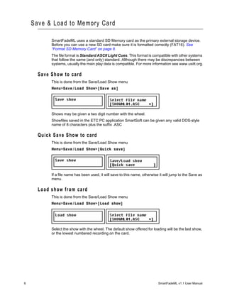 Save & Load to Memory Card

           SmartFadeML uses a standard SD Memory card as the primary external storage device.
           Before you can use a new SD card make sure it is formatted correctly (FAT16). See
           “Format SD Memory Card” on page 8.
           The file format is Standard ASCII Light Cues. This format is compatible with other systems
           that follow the same (and only) standard. Although there may be discrepancies between
           systems, usually the main play data is compatible. For more information see www.usitt.org.

      Save Show to card
           This is done from the Save/Load Show menu
           Menu>Save/Load Show>[Save as]




           Shows may be given a two digit number with the wheel.
           Showfiles saved in the ETC PC application SmartSoft can be given any valid DOS-style
           name of 8 characters plus the suffix .ASC

      Quick Save Show to card
           This is done from the Save/Load Show menu
           Menu>Save/Load Show>[Quick save]




           If a file name has been used, it will save to this name, otherwise it will jump to the Save as
           menu.

      Load show from card
           This is done from the Save/Load Show menu
           Menu>Save/Load Show>[Load show]




           Select the show with the wheel. The default show offered for loading will be the last show,
           or the lowest numbered recording on the card.




6                                                                            SmartFadeML v1.1 User Manual
 