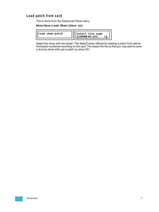 Load patch from card
          This is done from the Save/Load Show menu
          Menu>Save/Load Show>[Save as]




          Select the show with the wheel. The default show offered for loading a patch from will be
          the lowest numbered recording on the card. The reason for this is that you may want to save
          a dummy show with just a patch as show 001.




Introduction                                                                                        7
 