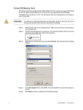 Format SD Memory Card
         SD memory cards are usually pre-formatted. Make sure the one you are using is formatted
         as FAT16. Other formats like FAT12 or FAT32 are not supported by SmartFadeML.
         Formatting has to be done in a PC. You will need an SD card reading device connected to
         your PC by USB.


    CAUTION:       Formatting your SD Card will erase any information stored on the card. Be sure to
                   remove any important files from the card before formatting.


         Step 1:     Insert the SD card into its reading device. Make sure the device is connected to
                     your Windows PC.
         Step 2:     The SD card will appear as a new drive. You should be able to find it as an icon
                     with some drive letter A-Z under This Computer.




         Step 3:     Right-click on the SD card icon and select Format. This will open the formatting
                     window.




         Step 4:     In the File System field, select FAT. This will establish the card’s file system as
                     FAT16.
         Step 5:     Click Start and then complete the formatting process.




8                                                                           SmartFadeML v1.1 User Manual
 