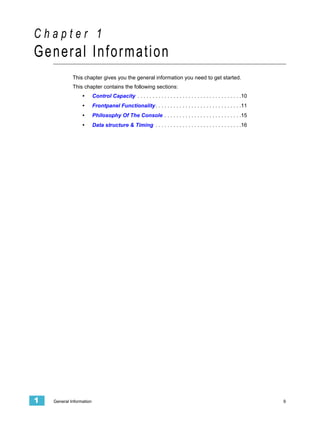 Chapter 1
General Information
             This chapter gives you the general information you need to get started.
             This chapter contains the following sections:
                  •       Control Capacity . . . . . . . . . . . . . . . . . . . . . . . . . . . . . . . . . . .10
                  •       Frontpanel Functionality . . . . . . . . . . . . . . . . . . . . . . . . . . . . .11
                  •       Philosophy Of The Console . . . . . . . . . . . . . . . . . . . . . . . . . .15
                  •       Data structure & Timing . . . . . . . . . . . . . . . . . . . . . . . . . . . . .16




1   General Information                                                                                              9
 