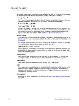 Control Capacity

          SmartFade is a simple to use but very powerful lighting console for 48 intensity channels and
          24 moving light devices, specifically designed to be usable right out of the box.
          Intensity channels
            There are 48 intensity channels. Each intensity channel can control one or more dimmers.
            They are divided into two groups of 24 (to simplify numbering on the faders).
            Fader mode INT A = A1-A24
            Fader mode INT B = B1-B24
            Dimmers with the DMX address 1-48 should be possible to control right out of the box from
            these two fader modes, since the default patch is 1:1. Intensities can be controlled live, and
            then stored into memories, sequences or the Stack steps. All intensities interact on a
            Highest Takes Precedence basis (HTP). HTP and LTP control rules, page 15
          Moving Lights
            Up to 24 moving light devices can be controlled. Each Device has a dedicated button in the
            Selects section. Devices need to be patched before they can be used. See “Patch Devices”
            on page 23.
            The intensity channels for the devices are automatically mapped to, and can be controlled
            from the faders just like the 48 intensity channels for dimmers.
            Fader mode DEVICE INT = D1-D24
            Moving lights can be controlled live, and then stored into groups, palettes, memories and
            sequence or the Stack steps. There is an effect generator for movements (Shapes), colors
            (Color) and patterns (Linear).
          Independents
            There are two Independent buttons that can control one output each, for specials like
            houselights, smoke machine or followspot. See “Patch Independents” on page 22.
          DMX Outputs
            There are 2 DMX outputs allowing control of up to 1024 DMX outputs.
          MIDI
            There is a recommended subset of the standard MIDI Show Control (MSC) which is one of
            the most common ways to use MIDI to synchronise show equipment. Master Memory
            faders can be controlled with MIDI controllers, and Program Change commands can be
            used for some different functions.
          Memory Card
            Shows can be saved to a standard SD Memory card. See “Save & Load to Memory Card”
            on page 6.




10                                                                            SmartFadeML v1.1 User Manual
 