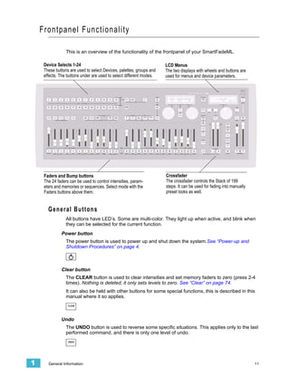 Frontpanel Functionality

                 This is an overview of the functionality of the frontpanel of your SmartFadeML.

     Device Selects 1-24                                              LCD Menus
     These buttons are used to select Devices, palettes, groups and   The two displays with wheels and buttons are
     effects. The buttons under are used to select different modes.   used for menus and device parameters.




     Faders and Bump buttons                                          Crossfader
     The 24 faders can be used to control intensities, param-         The crossfader controls the Stack of 199
     eters and memories or sequences. Select mode with the            steps. It can be used for fading into manually
     Faders buttons above them.                                       preset looks as well.


       G e n e r a l B u t to n s
                 All buttons have LED’s. Some are multi-color. They light up when active, and blink when
                 they can be selected for the current function.
              Power button
                 The power button is used to power up and shut down the system.See “Power-up and
                 Shutdown Procedures” on page 4.



              Clear button
                 The CLEAR button is used to clear intensities and set memory faders to zero (press 2-4
                 times). Nothing is deleted, it only sets levels to zero. See “Clear” on page 74.
                 It can also be held with other buttons for some special functions, this is described in this
                 manual where it so applies.
                  CLEAR




              Undo
                 The UNDO button is used to reverse some specific situations. This applies only to the last
                 performed command, and there is only one level of undo.
                  UNDO




1      General Information                                                                                             11
 