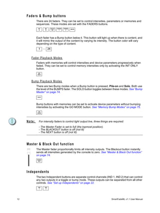 Faders & Bump buttons
              There are 24 faders. They can be set to control intensities, parameters or memories and
              sequences. These modes are set with the FADERS buttons.
                INT     INT     DEVICE   PARAM   PARAM   MEMS
                 A       B       INT       1       2




              Each fader has a Bump button below it. This button will light up when there is content, and
              it will mimic the output of the content by varying its intensity. The button color will vary
              depending on the type of content.
                1      ... 24


         Fader Playback Modes
              Faders with memories will control intensities and device parameters progressively when
              faded. They can be set to control memory intensities only by activating the INT ONLY
              button.
                INT
               ONLY




         Bump Playback Modes
              There are two Bump modes when a Bump button is pressed, Pile-on and Solo. Both use
              the level of the BUMPS fader. The SOLO button toggles between these modes. See “Bump
              Master” on page 74.
               SOLO




              Bump buttons with memories can be set to activate device parameters without bumping
              intensities by activating the GO MODE button. See “Memory Bump Modes” on page 75.
                GO
               MODE




     Note:       For intensity faders to control light output live, three things are required:

                 - The Master Fader is set to full (the topmost position).
                 - The BLACKOUT button is off (not lit)
                 - The NEXT button is off (not lit).



     Master & Black Out function
              The Master fader proportionally limits all intensity outputs. The Blackout button instantly
              sends all intensities generated by the console to zero. See “Master & Black Out function”
              on page 74.
               BLACK
                OUT




     I n d e p e n d e n ts
              The two Independent buttons are separate control channels (IND 1, IND 2) that can control
              any two outputs in a toggle or bump mode. These outputs can be separated from all other
              controls. See “Set up Independents” on page 22.
                IND     IND
                 1       2




12                                                                                SmartFadeML v1.1 User Manual
 
