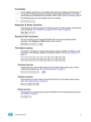 Crossfader
             The Crossfader consists of a Live and Next fader, plus the Crossfade transport buttons. It
             can be used for fading between the 199 steps of the programmable Stack, or for single-
             scene fading into intentisities that are set blind in NEXT mode. Stack & Crossfader, page 79
             The following buttons are used together with the crossfader
               NEXT    STACK




    Sequence & Stack functions
             These buttons are used to program and edit Sequences in the Mems faders, and the Stack
             of the Crossfader. See “Sequences” on page 50. See “Stack” on page 52.
              RECORD   MOVE     TIME     RATE
                SEQ    DARK




    R e c o r d & E di t f u n c t i o n s
             The row of buttons over the legend RECORD offer recording and editing functions
             described in the Program and Edit chapters of this manual.
              RECORD   RECORD   COPY     DELETE    EDIT     SNAP
                ALL      SEL                                SHOT




    The Select section
             This section of 24 buttons is used to select devices, groups, palettes and effects. It uses
             the buttons in the Attributes, Selection and Modify sections to do this. See “Devices” on
             page 34.
                1        2        3        4        5        6          7    8    9    10   11   12
               13       14      15        16      17        18         19    20   21   22   23   24


        Attributes functions
             These buttons are used to select modes for the 24 select buttons above them, and for
             masking and programming. See “Device Parameters” on page 37.
              HOME     FOCUS    COLOR    BEAM     ALIGN    .....   RECORD
                                                                   PAL/GRP




        Selection functions
             These buttons are used to select and work with Devices in the 24 select buttons above
             them. See “Select Devices” on page 35.
              HIGH     GROUP    DEVICE   CLEAR    SELECT
              LIGHT             SELECT    SEL     ACTIVE




        Modify functions
             These buttons are used to select and work with Effects in the 24 select buttons above them.
             See “Effects” on page 42.
              EFFECT    EDIT     FAN
                       EFFECT




1   General Information                                                                                13
 