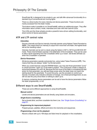 Phi losophy Of The Console

               SmartFade ML is designed to be simple to use, and still offer advanced functionality for a
               standard rig of conventional and moving lights.
               There is a direct button for every intensity and device parameter. These functions are
               mainly accessed from the fader modes.
               The buttons make it possible to run SmartFadeML without an additional screen. They offer
               information about content, mode, intensities and color with their back-lit LEDs.
               The LCDs and the three wheels provide a powerful menu-driven editing functionality, and
               direct control of device parameters.

      HTP and LTP control rules
             Intensities
               Dimmer channels and Device intensity channels operate using Highest Takes Precedence
               (HTP). This means that if an intensity is output from more than one fader, the highest level
               will be the resulting output.
               Intensity channels can be set to a level using the faders in INT A, INT B and DEVICE INT
               mode. These channel faders operate in the Live fader of the Crossfader. They can be used
               to take a level originating from the Crossfader either up or down. Set levels will fade out
               when the Crossfader is operated.
             Device Parameters
               All device parameters operate exclusively live, using Latest Takes Precence (LTP). This
               means that they are always “stolen” by the last action.
               When you control devices using the PARAM faders, you may see those parameters "jump"
               to a level and then "catch up" to the fader's position. This is because a fader is always at
               some level between 0% and Full. Because the first move of the fader is considered the last
               action for that parameter, you will see these jumps when the fader does not match the
               starting level for the parameter. To avoid this jump, use the encoders to control your
               devices. Encoders only indicate a direction of change, not a fixed percentage level, so you
               will not see the jump since there is nothing to catch up to.
               A memory containing device parameters can be set to have the device parameters follow
               the fader progressively, or not.

      Different ways to use SmartFadeML
               These are some different approaches to using SmartFadeML
             Manual control
               Levels and device parameters are set directly using faders and encoders..
             Single-Scene crossfading
               Set up levels blind, and then crossfade into them Live. See “Single Scene Crossfading” on
               page 81.
             Programming for improvised playback
               Prepare groups, palettes, effects and store into memories and sequences.
             Programming a Cue List for playback
               Record a Stack with up to 199 steps and fade times for playback in the crossfaders.




1     General Information                                                                                15
 